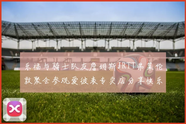 乐福与骑士队友詹姆斯JRTT弗莱伦敦聚会参观爱彼表专卖店分享快乐时光