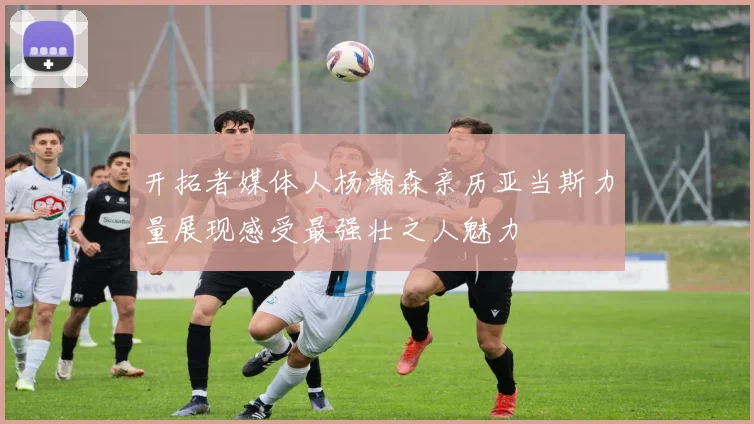 开拓者媒体人杨瀚森亲历亚当斯力量展现感受最强壮之人魅力