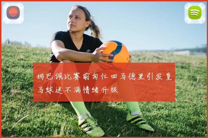 姆巴佩比赛前匆忙回马德里引发皇马球迷不满情绪升级