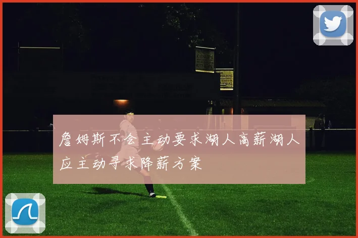 詹姆斯不会主动要求湖人高薪湖人应主动寻求降薪方案