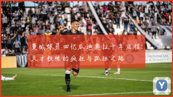 曼城球员回忆瓜迪奥拉十年历程：天才教练的疯狂与孤独之路