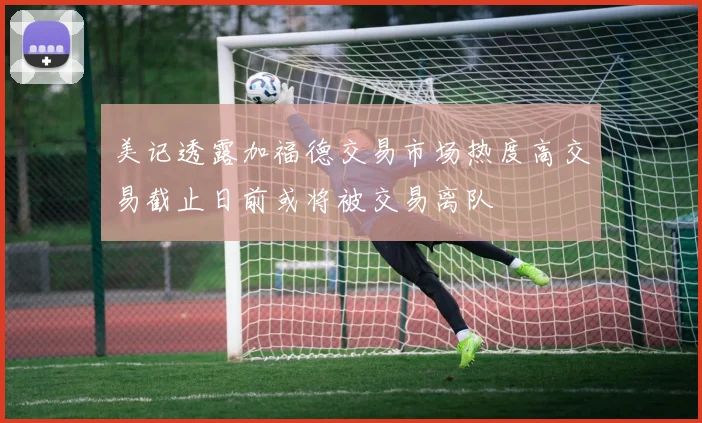 美记透露加福德交易市场热度高交易截止日前或将被交易离队