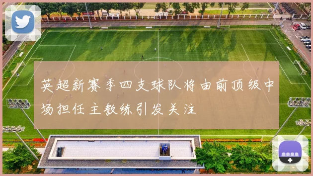 英超新赛季四支球队将由前顶级中场担任主教练引发关注