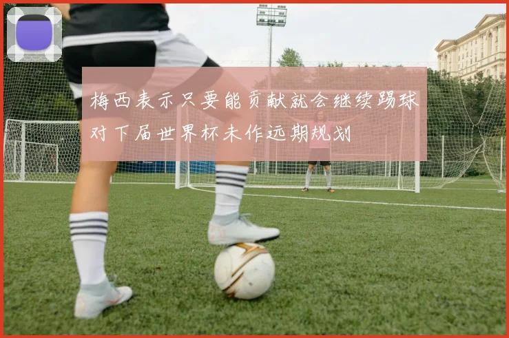 梅西表示只要能贡献就会继续踢球对下届世界杯未作远期规划