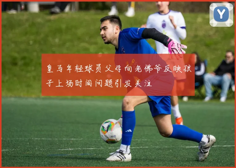 皇马年轻球员父母向老佛爷反映孩子上场时间问题引发关注