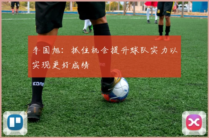李国旭：抓住机会提升球队实力以实现更好成绩