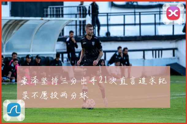 豪泽坚持三分出手21次直言追求纪录不愿投两分球