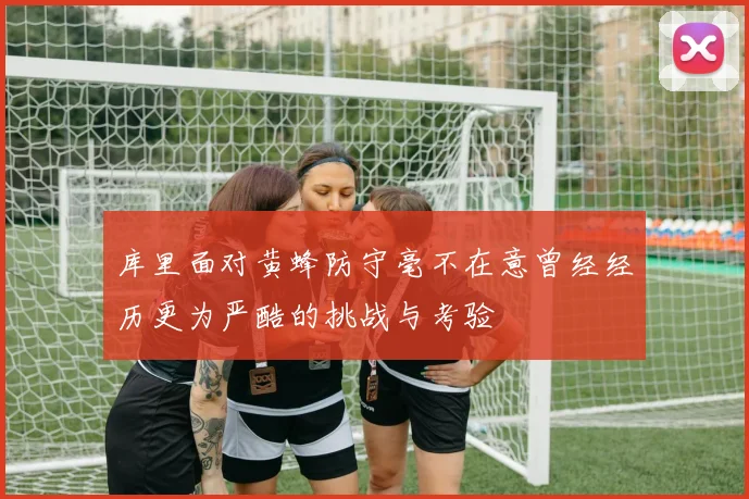 库里面对黄蜂防守毫不在意曾经经历更为严酷的挑战与考验