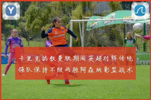 卡里克执教曼联期间英超对阵传统强队保持不败两胜阿森纳彰显战术智慧