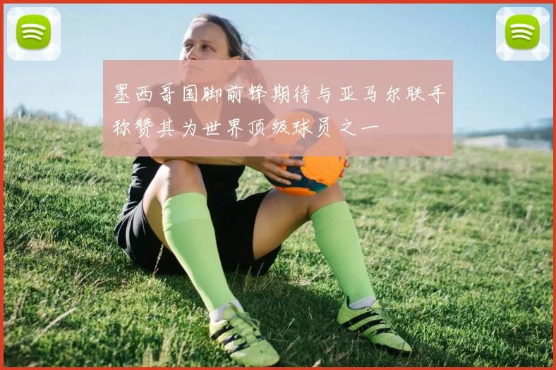 墨西哥国脚前锋期待与亚马尔联手称赞其为世界顶级球员之一