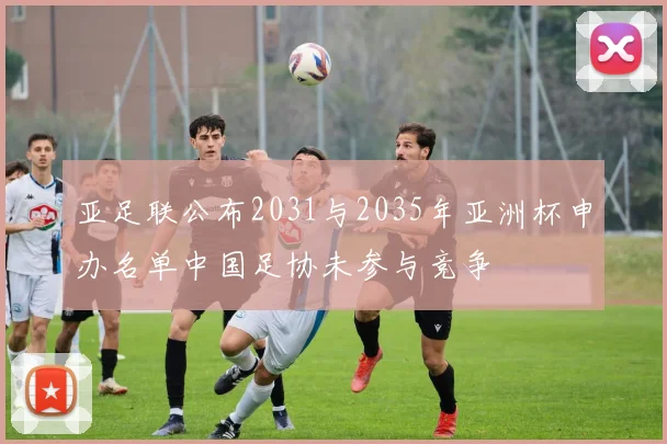 亚足联公布2031与2035年亚洲杯申办名单中国足协未参与竞争
