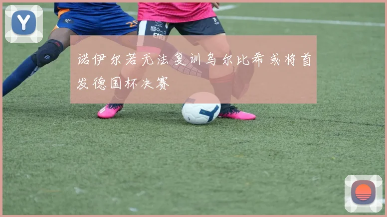 诺伊尔若无法复训乌尔比希或将首发德国杯决赛