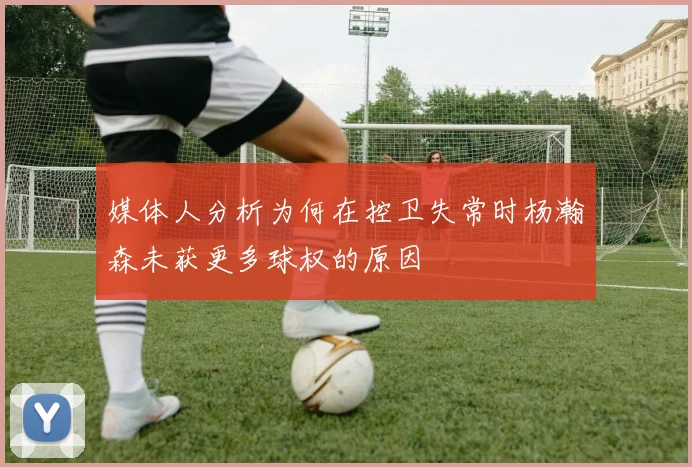 媒体人分析为何在控卫失常时杨瀚森未获更多球权的原因