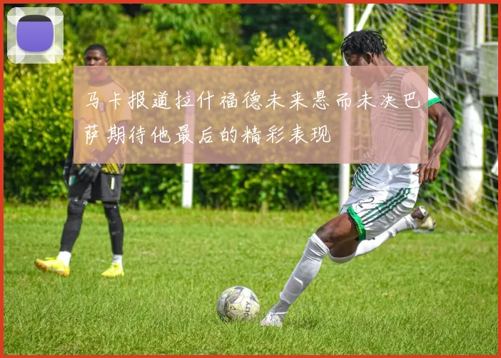 马卡报道拉什福德未来悬而未决巴萨期待他最后的精彩表现