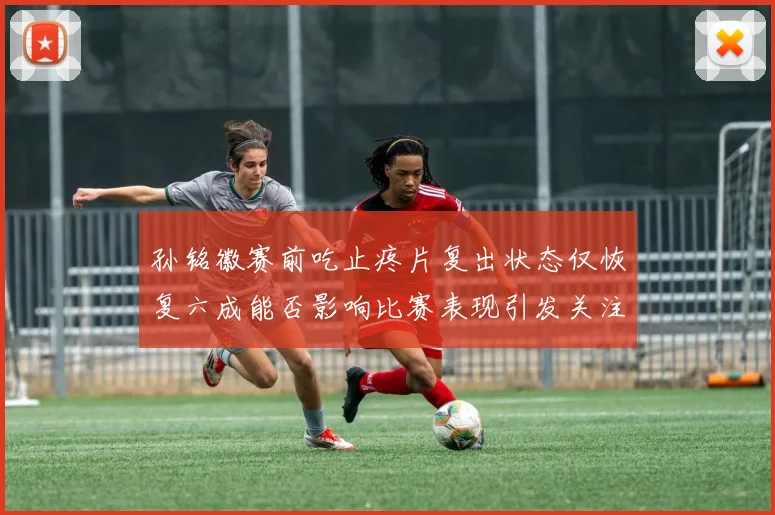 孙铭徽赛前吃止疼片复出状态仅恢复六成能否影响比赛表现引发关注