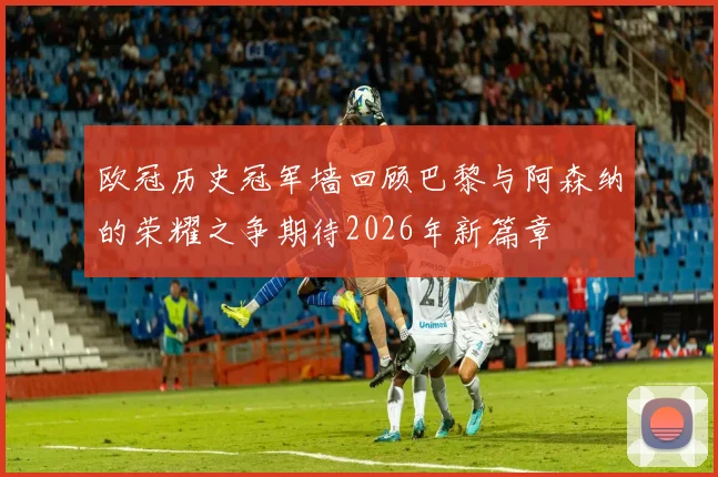 欧冠历史冠军墙回顾巴黎与阿森纳的荣耀之争期待2026年新篇章