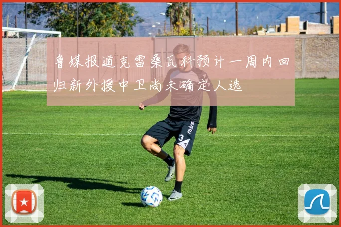 鲁媒报道克雷桑瓦科预计一周内回归新外援中卫尚未确定人选