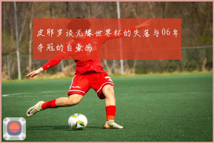 皮耶罗谈无缘世界杯的失落与06年夺冠的自豪感