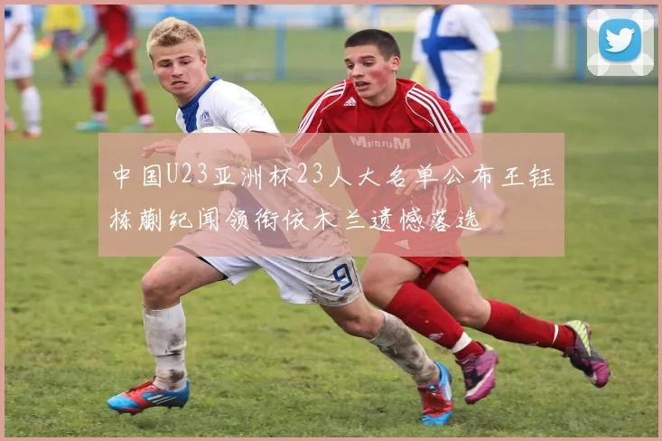 中国U23亚洲杯23人大名单公布王钰栋蒯纪闻领衔依木兰遗憾落选