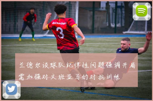 兰德尔谈球队纪律性问题强调开局需加强对文班亚马的对抗训练