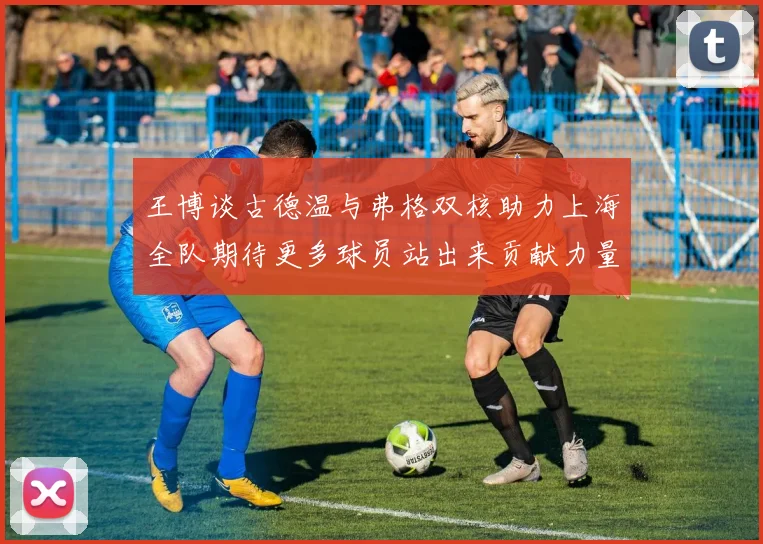 王博谈古德温与弗格双核助力上海全队期待更多球员站出来贡献力量