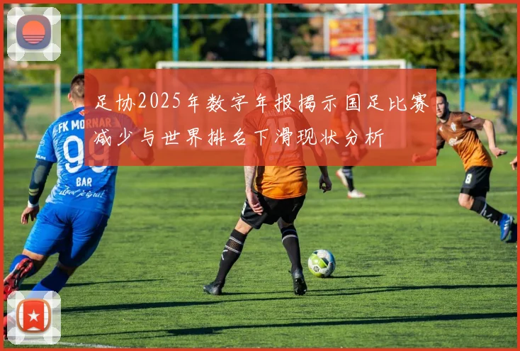 足协2025年数字年报揭示国足比赛减少与世界排名下滑现状分析