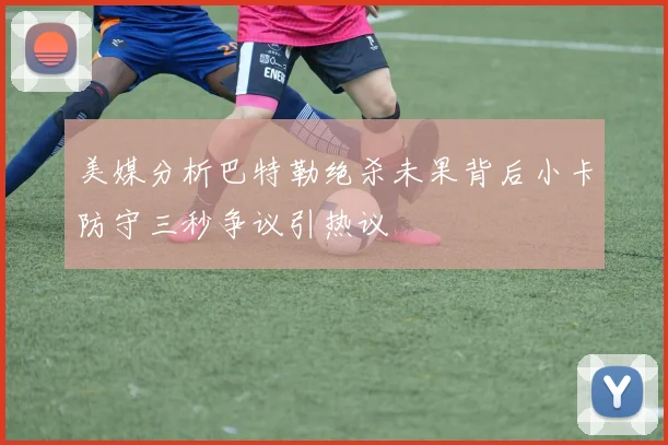 美媒分析巴特勒绝杀未果背后小卡防守三秒争议引热议