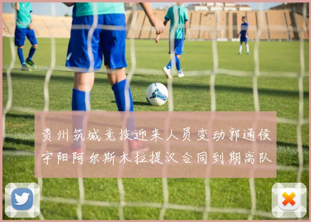 贵州筑城竞技迎来人员变动郭通侯宇阳阿尔斯木拉提汉合同到期离队