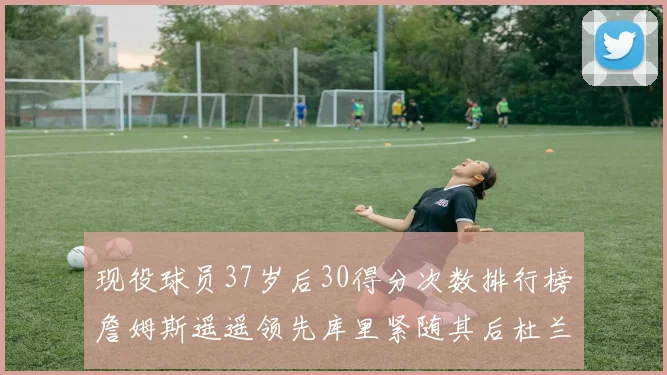 现役球员37岁后30得分次数排行榜詹姆斯遥遥领先库里紧随其后杜兰特位列第三