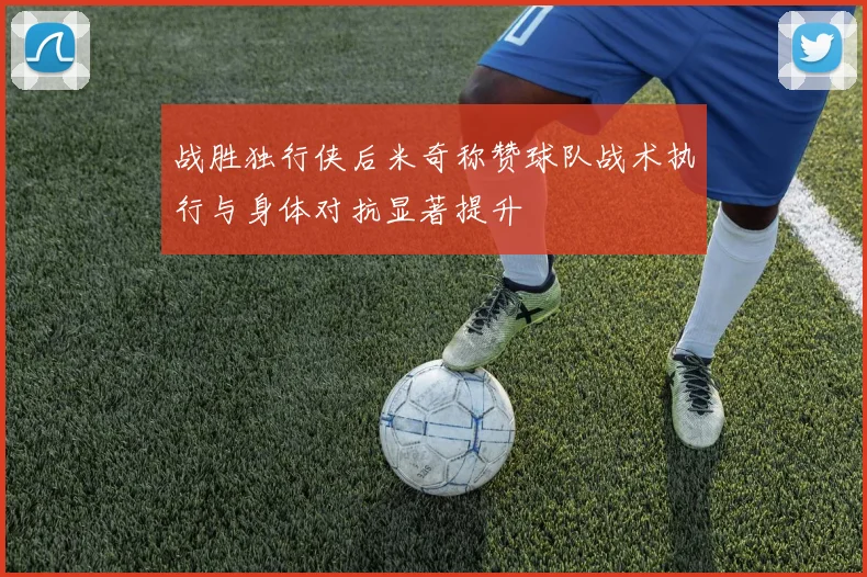 战胜独行侠后米奇称赞球队战术执行与身体对抗显著提升