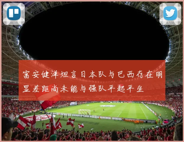 富安健洋坦言日本队与巴西存在明显差距尚未能与强队平起平坐